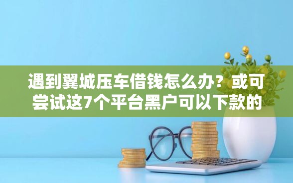 遇到翼城压车借钱怎么办？或可尝试这7个平台黑户可以下款的那种