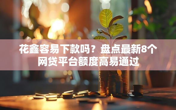 花鑫容易下款吗？盘点最新8个网贷平台额度高易通过