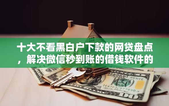十大不看黑白户下款的网贷盘点，解决微信秒到账的借钱软件的问题