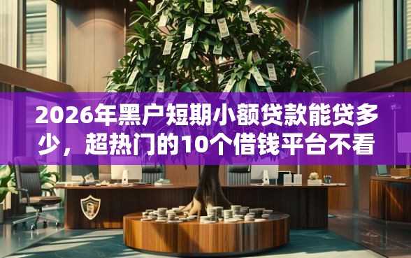 2026年黑户短期小额贷款能贷多少，超热门的10个借钱平台不看征信容易通过推荐
