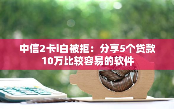 中信2卡i白被拒：分享5个贷款10万比较容易的软件