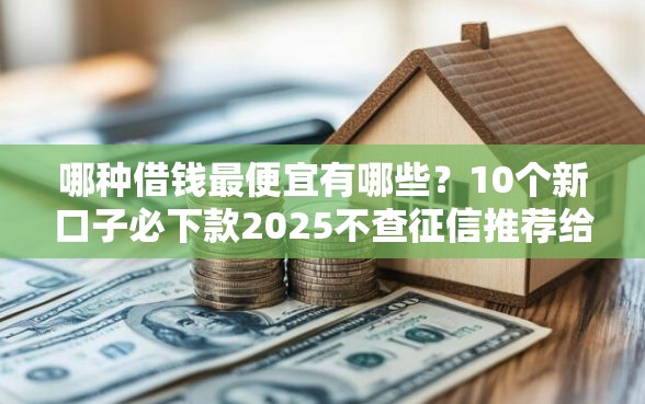 哪种借钱最便宜有哪些？10个新口子必下款2025不查征信推荐给你