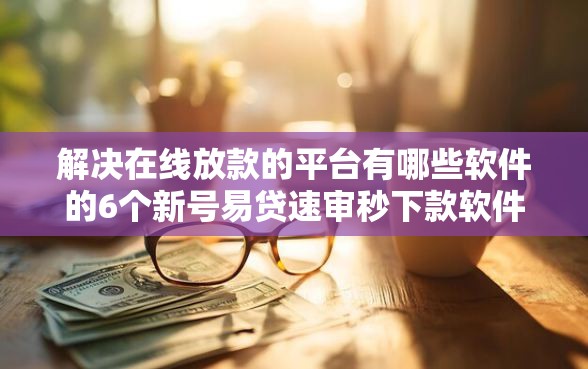 解决在线放款的平台有哪些软件的6个新号易贷速审秒下款软件分享