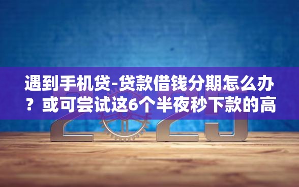遇到手机贷-贷款借钱分期怎么办？或可尝试这6个半夜秒下款的高炮口子