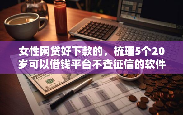 女性网贷好下款的，梳理5个20岁可以借钱平台不查征信的软件