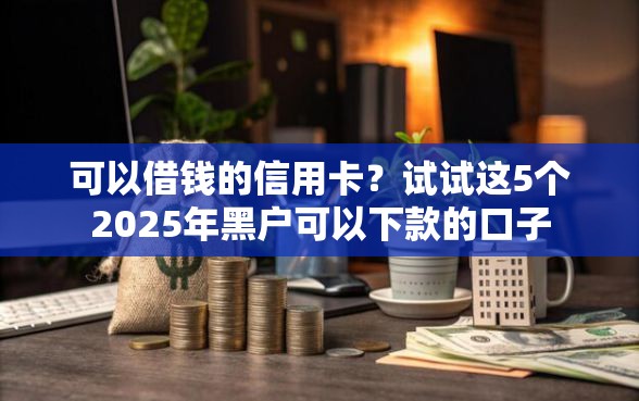 可以借钱的信用卡？试试这5个2025年黑户可以下款的口子