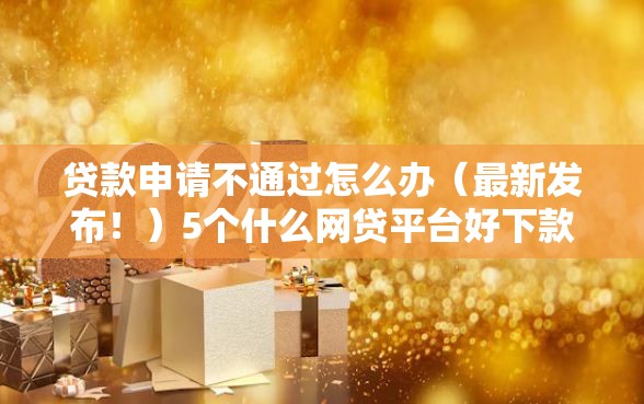 贷款申请不通过怎么办（最新发布！）5个什么网贷平台好下款