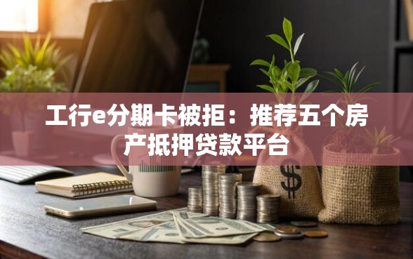 工行e分期卡被拒：推荐五个房产抵押贷款平台
