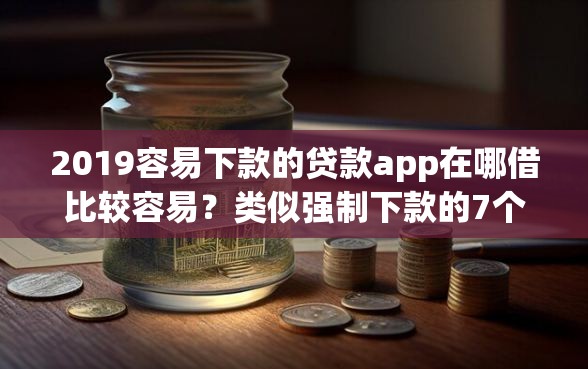 2019容易下款的贷款app在哪借比较容易？类似强制下款的7个口子参考