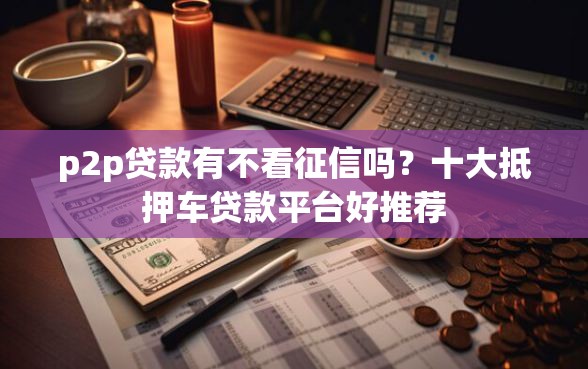 p2p贷款有不看征信吗？十大抵押车贷款平台好推荐