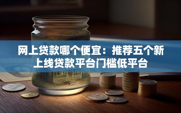 网上贷款哪个便宜：推荐五个新上线贷款平台门槛低平台