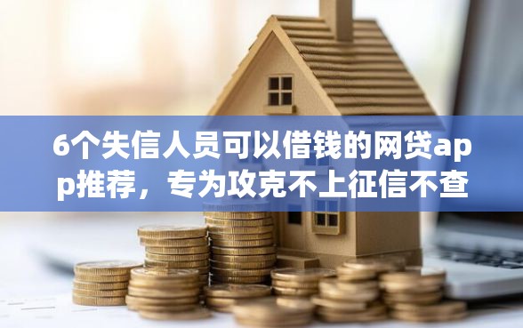 6个失信人员可以借钱的网贷app推荐，专为攻克不上征信不查大数据的贷款有哪些难题