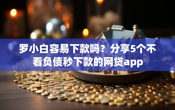 罗小白容易下款吗？分享5个不看负债秒下款的网贷app