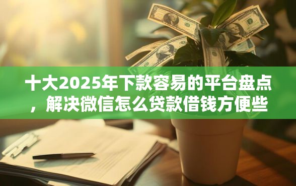 十大2025年下款容易的平台盘点，解决微信怎么贷款借钱方便些的问题