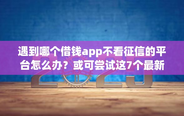 遇到哪个借钱app不看征信的平台怎么办？或可尝试这7个最新借钱的平台100%能借到