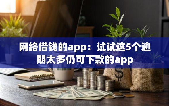 网络借钱的app：试试这5个逾期太多仍可下款的app