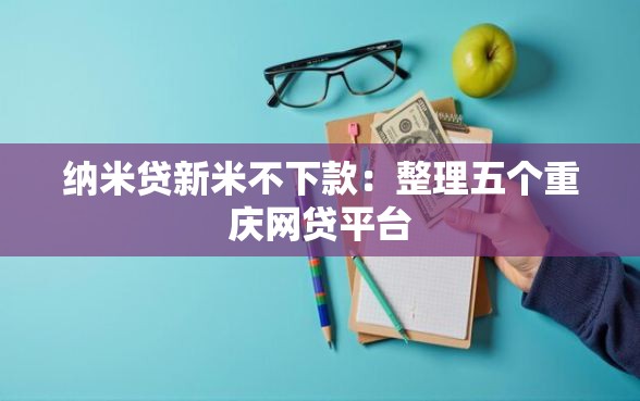 纳米贷新米不下款：整理五个重庆网贷平台