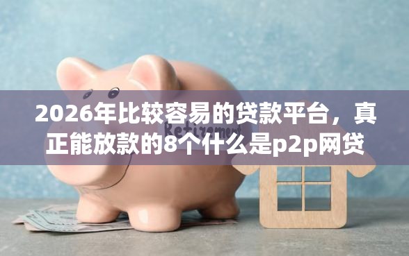 2026年比较容易的贷款平台，真正能放款的8个什么是p2p网贷平台推荐