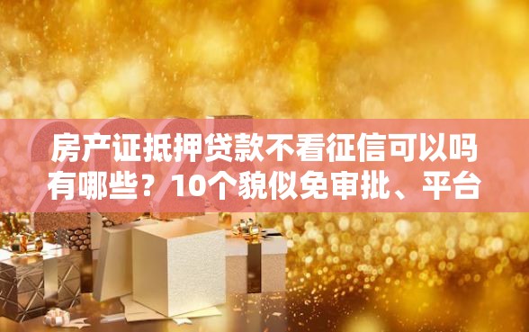 房产证抵押贷款不看征信可以吗有哪些？10个貌似免审批、平台能贷款合集