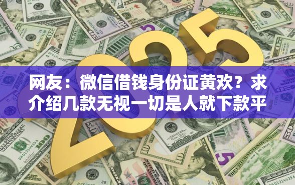 网友:微信借钱身份证黄欢?求介绍几款无视一切是人就下款平台 网友:微信借钱身份证黄欢?求介绍几款无视一切是人就下款平台