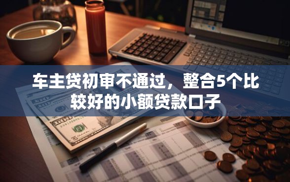 车主贷初审不通过，整合5个比较好的小额贷款口子