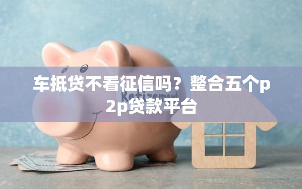 车抵贷不看征信吗？整合五个p2p贷款平台
