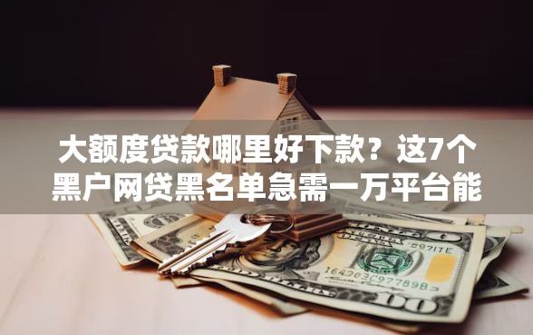 大额度贷款哪里好下款？这7个黑户网贷黑名单急需一万平台能下款值得一试