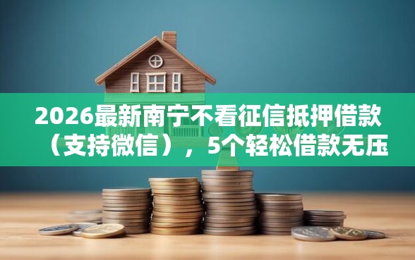 2026最新南宁不看征信抵押借款（支持微信），5个轻松借款无压力平台无私分享