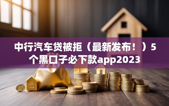 中行汽车贷被拒（最新发布！）5个黑口子必下款app2023