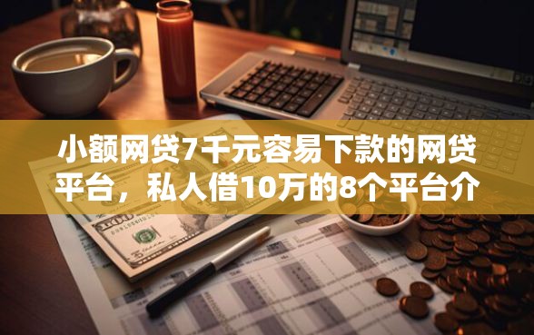 小额网贷7千元容易下款的网贷平台，私人借10万的8个平台介绍
