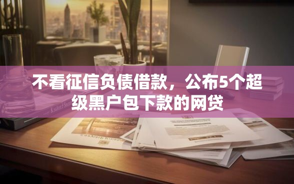 不看征信负债借款，公布5个超级黑户包下款的网贷