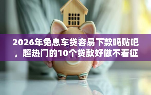 2026年免息车贷容易下款吗贴吧，超热门的10个贷款好做不看征信的软件推荐