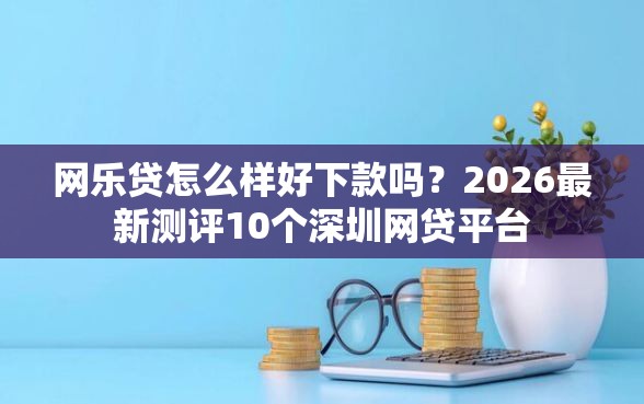 网乐贷怎么样好下款吗？2026最新测评10个深圳网贷平台