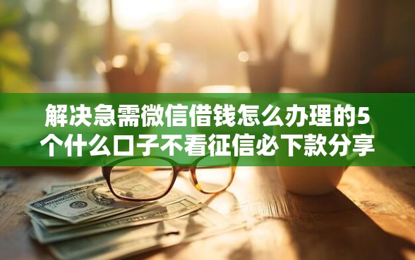 解决急需微信借钱怎么办理的5个什么口子不看征信必下款分享