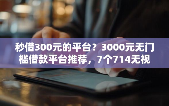 秒借300元的平台？3000元无门槛借款平台推荐，7个714无视逾期秒下的软件盘点