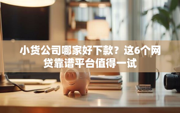 小货公司哪家好下款？这6个网贷靠谱平台值得一试