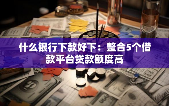什么银行下款好下：整合5个借款平台贷款额度高