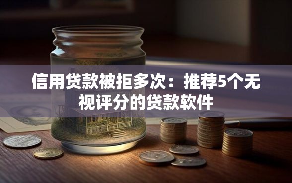 信用贷款被拒多次：推荐5个无视评分的贷款软件
