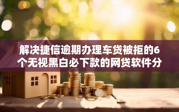 解决捷信逾期办理车贷被拒的6个无视黑白必下款的网贷软件分享