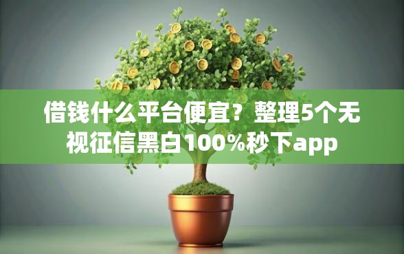 借钱什么平台便宜？整理5个无视征信黑白100%秒下app