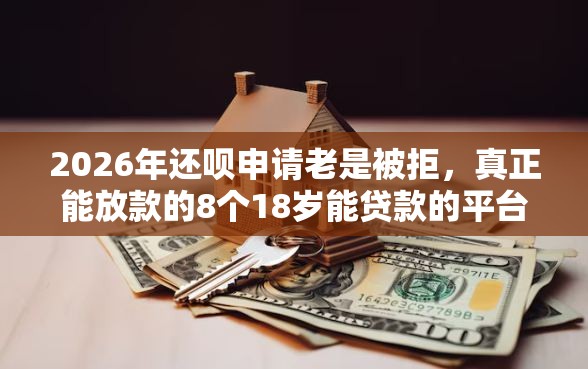 2026年还呗申请老是被拒，真正能放款的8个18岁能贷款的平台推荐