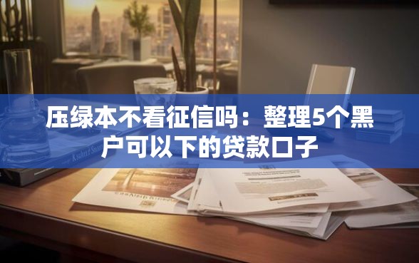 压绿本不看征信吗：整理5个黑户可以下的贷款口子