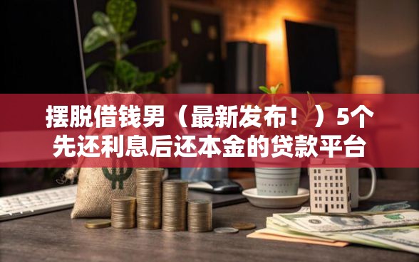 摆脱借钱男（最新发布！）5个先还利息后还本金的贷款平台