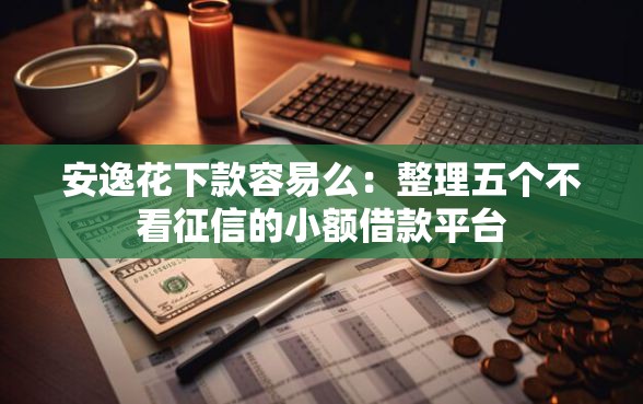 安逸花下款容易么：整理五个不看征信的小额借款平台