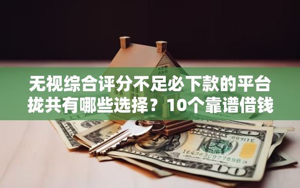 无视综合评分不足必下款的平台拢共有哪些选择？10个靠谱借钱平台详解