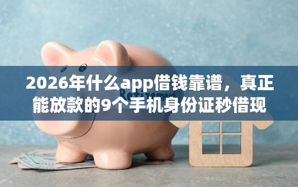 2026年什么app借钱靠谱，真正能放款的9个手机身份证秒借现金的平台推荐