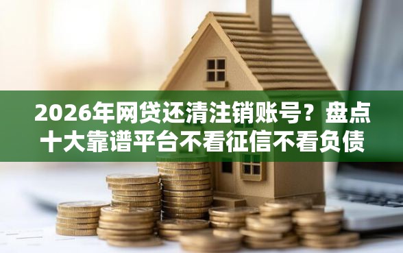 2026年网贷还清注销账号？盘点十大靠谱平台不看征信不看负债好下款