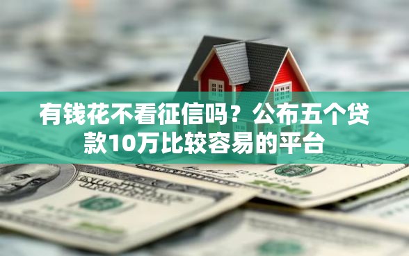 有钱花不看征信吗？公布五个贷款10万比较容易的平台