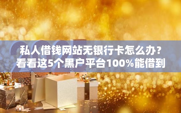 私人借钱网站无银行卡怎么办？看看这5个黑户平台100%能借到怎么样