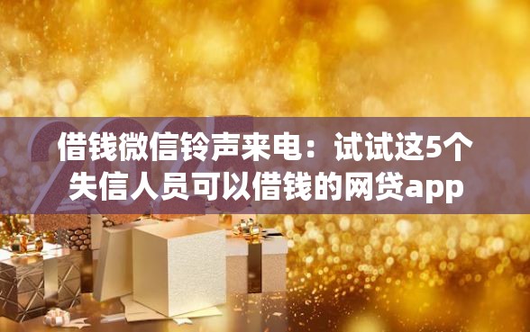 借钱微信铃声来电：试试这5个失信人员可以借钱的网贷app